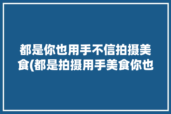 都是你也用手不信拍摄美食(都是拍摄用手美食你也)