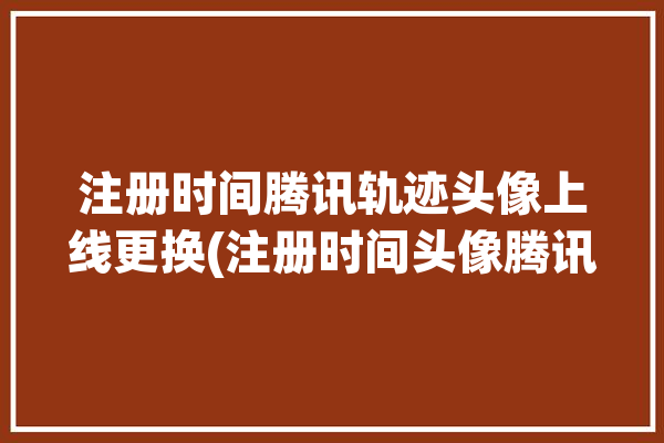 注册时间腾讯轨迹头像上线更换(注册时间头像腾讯上线轨迹)「腾讯注册日期」