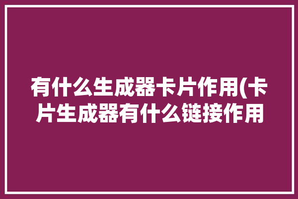 有什么生成器卡片作用(卡片生成器有什么链接作用)「生成卡片的app」