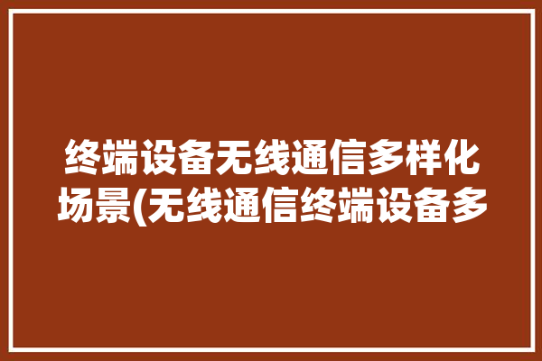 终端设备无线通信多样化场景(无线通信终端设备多样化设备实时)