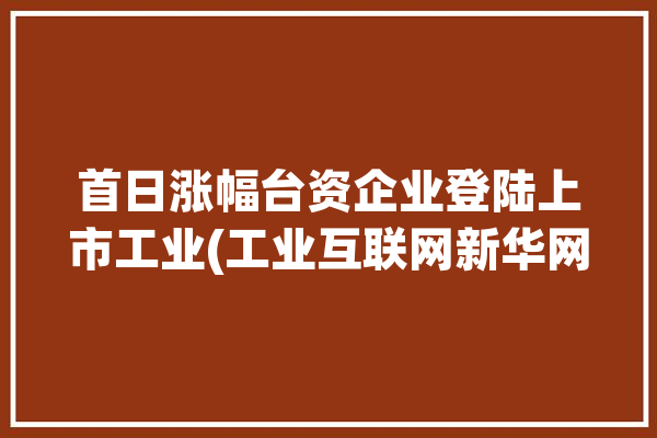 首日涨幅台资企业登陆上市工业(工业互联网新华网台资企业制造)