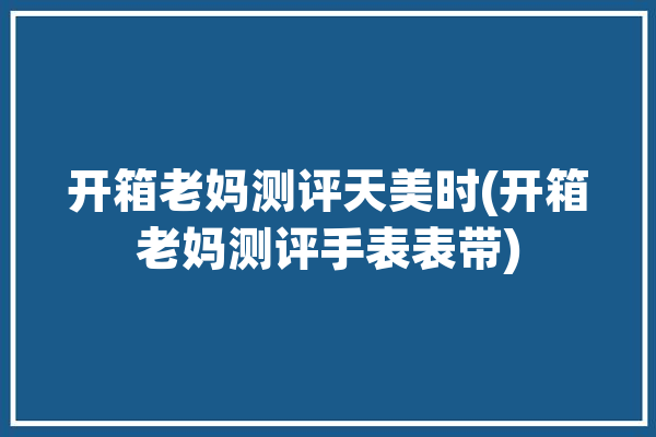 开箱老妈测评天美时(开箱老妈测评手表表带)「天美时手表质量怎么样」