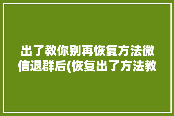 出了教你别再恢复方法微信退群后(恢复出了方法教你聊天记录)「如何恢复微信退群的聊天记录」