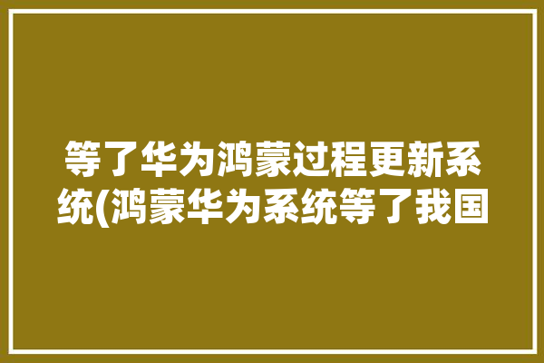 等了华为鸿蒙过程更新系统(鸿蒙华为系统等了我国)「华为鸿蒙系统升级计划后续公布」