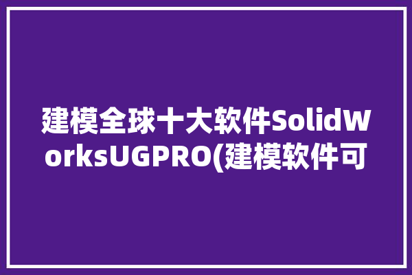 建模全球十大软件SolidWorksUGPRO(建模软件可能会用户设计)「建模sw是什么软件」