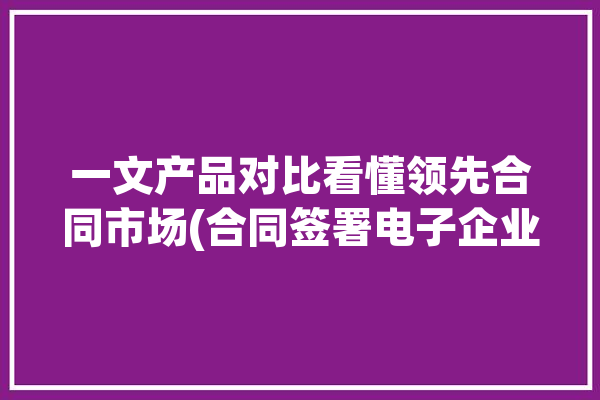 一文产品对比看懂领先合同市场(合同签署电子企业软件)「领先产品是什么意思」