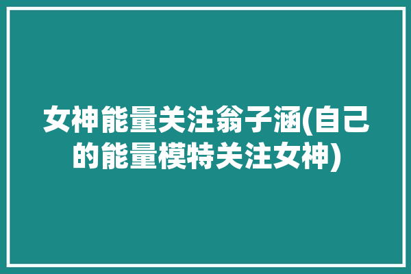 女神能量关注翁子涵(自己的能量模特关注女神)「翁子涵在家接受采访视频」