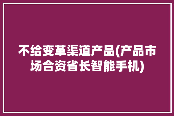 不给变革渠道产品(产品市场合资省长智能手机)