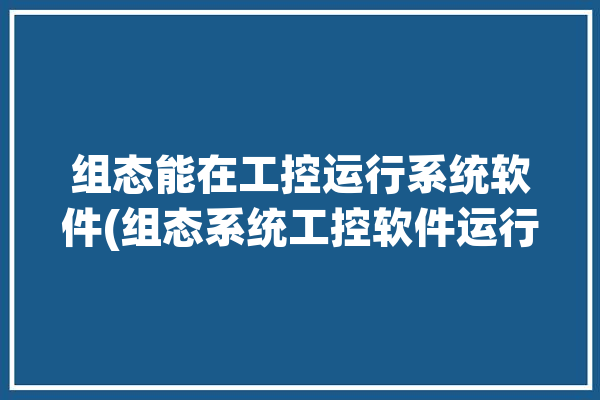 组态能在工控运行系统软件(组态系统工控软件运行)「组态软件在工控系统里称为什么」