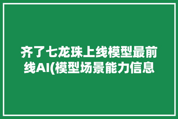 齐了七龙珠上线模型最前线AI(模型场景能力信息用户)「七龙珠齐尔德」