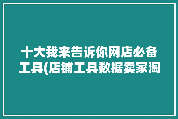 十大我来告诉你网店必备工具(店铺工具数据卖家淘宝)「网店工具有哪些」