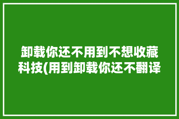 卸载你还不用到不想收藏科技(用到卸载你还不翻译不想)「卸载不用的app是什么意思」