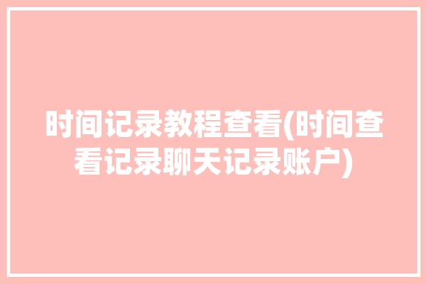 时间记录教程查看(时间查看记录聊天记录账户)「聊天记录时间怎么看」