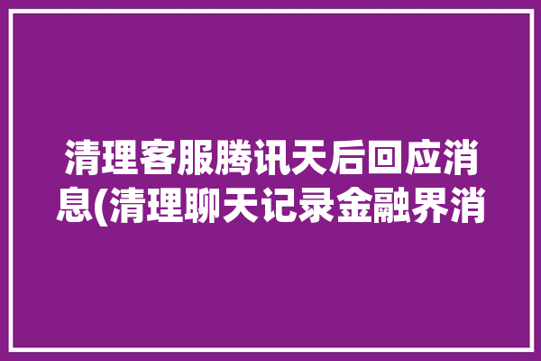 清理客服腾讯天后回应消息(清理聊天记录金融界消息接收)「删除腾讯客服处理记录」