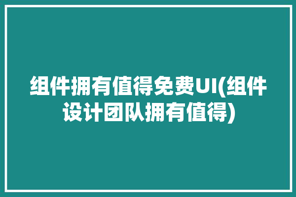 组件拥有值得免费UI(组件设计团队拥有值得)「组件平台」