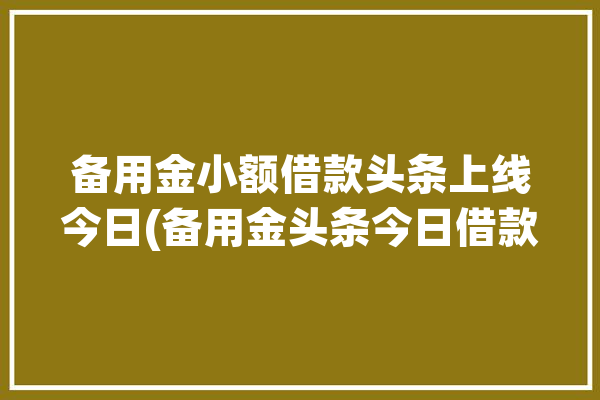 备用金小额借款头条上线今日(备用金头条今日借款华夏)「今日头条-备用金」