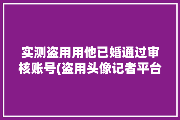 实测盗用用他已婚通过审核账号(盗用头像记者平台牵手)「盗用他人头像」