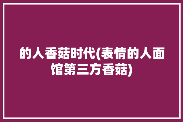 的人香菇时代(表情的人面馆第三方香菇)