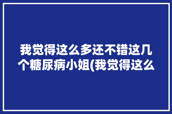 我觉得这么多还不错这几个糖尿病小姐(我觉得这么多血糖糖尿病还不错)