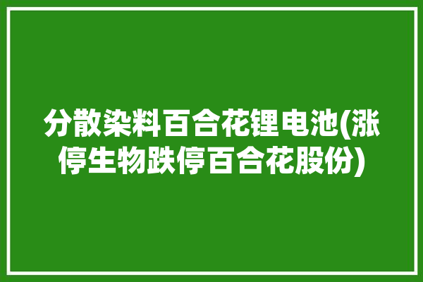 分散染料百合花锂电池(涨停生物跌停百合花股份)「百合花化工有限公司」