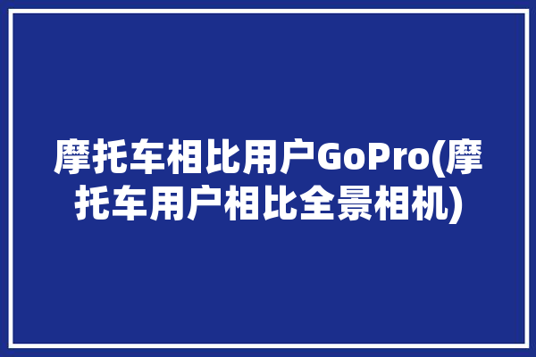 摩托车相比用户GoPro(摩托车用户相比全景相机)「摩托车摄像买gopro还是360」