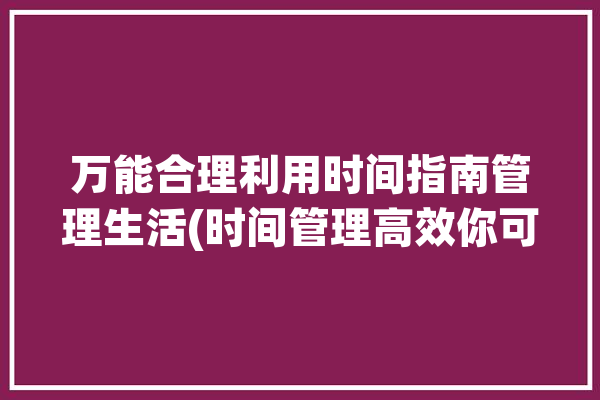 万能合理利用时间指南管理生活(时间管理高效你可以设定)「实用的时间管理方法」