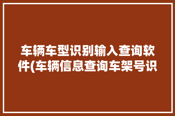 车辆车型识别输入查询软件(车辆信息查询车架号识别)「用车辆识别代号查车辆型号」