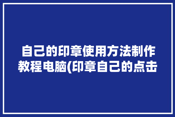 自己的印章使用方法制作教程电脑(印章自己的点击制作视频)「印章用电脑怎么做」