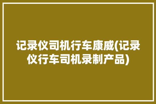 记录仪司机行车康威(记录仪行车司机录制产品)「行车记录仪海康威视」