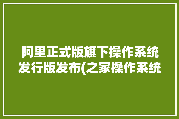 阿里正式版旗下操作系统发行版发布(之家操作系统阿里正式版发行版)