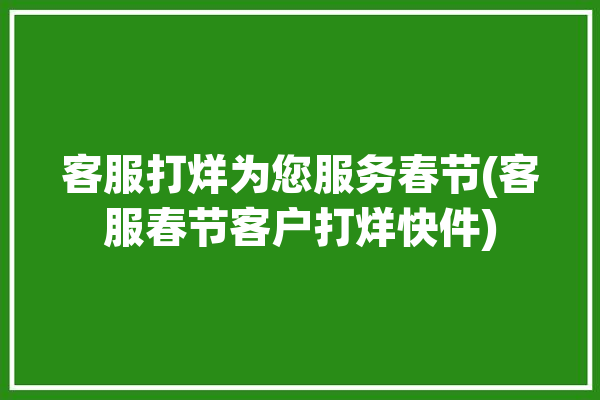 客服打烊为您服务春节(客服春节客户打烊快件)「春节不打烊客服话术」