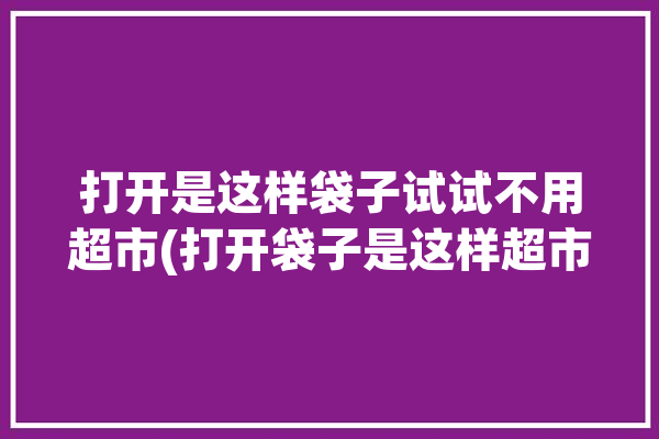 打开是这样袋子试试不用超市(打开袋子是这样超市不用)「打开袋子指的是什么」