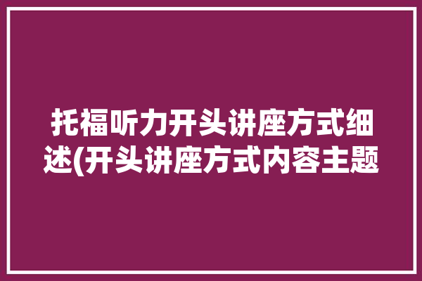 托福听力开头讲座方式细述(开头讲座方式内容主题)「托福听力开头介绍内容」