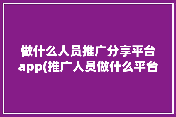 做什么人员推广分享平台app(推广人员做什么平台推拉)「做推广的平台有哪些」