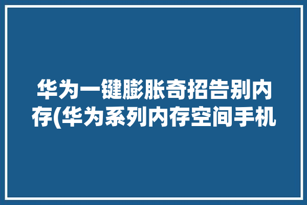 华为一键膨胀奇招告别内存(华为系列内存空间手机)「华为增内存」