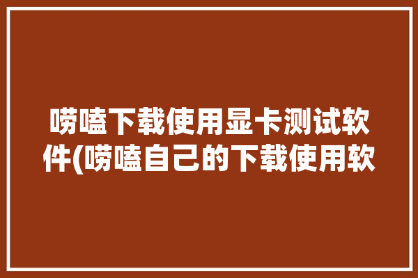 唠嗑下载使用显卡测试软件(唠嗑自己的下载使用软件显卡测试)「显卡 测试软件」