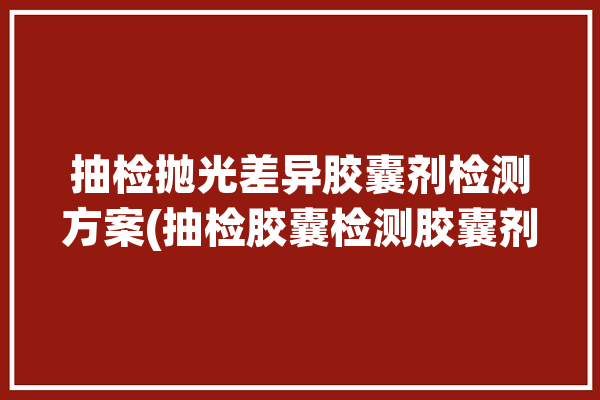 抽检抛光差异胶囊剂检测方案(抽检胶囊检测胶囊剂抛光)「胶囊抛光设备」