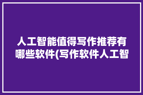 人工智能值得写作推荐有哪些软件(写作软件人工智能用户较高)「人工智能写作软件排行榜」