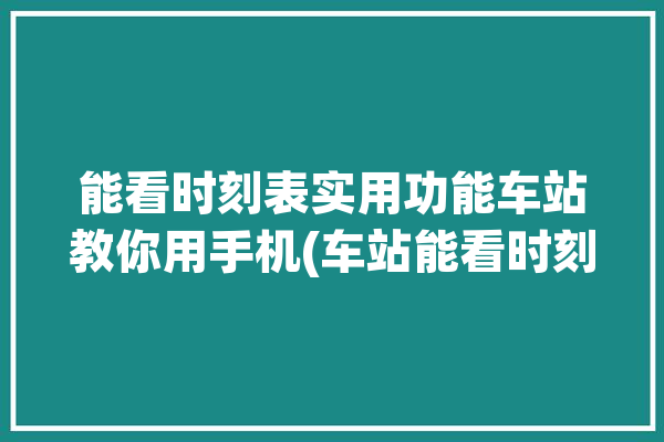 能看时刻表实用功能车站教你用手机(车站能看时刻表首页列车)「查看车站时间的app」