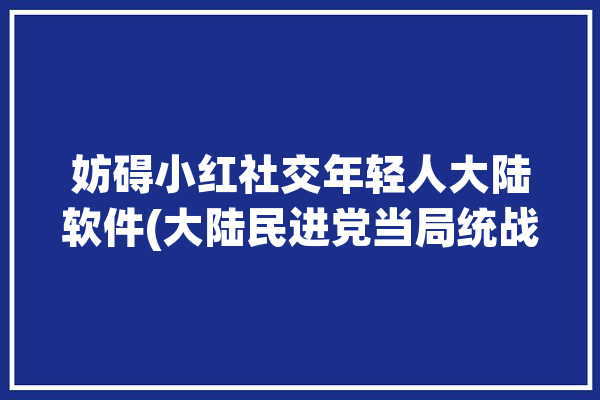 妨碍小红社交年轻人大陆软件(大陆民进党当局统战小红)