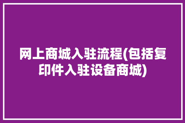 网上商城入驻流程(包括复印件入驻设备商城)「网上商城入驻方案」