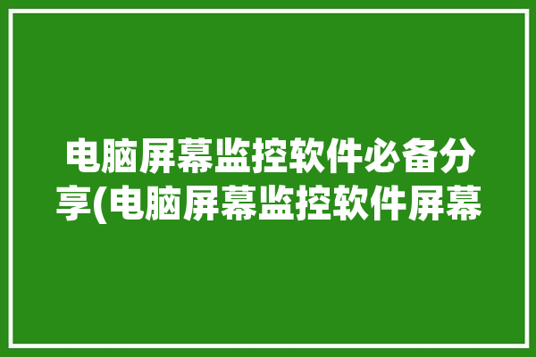 电脑屏幕监控软件必备分享(电脑屏幕监控软件屏幕监控必备)「电脑屏幕监控软件有哪些」