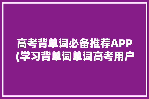 高考背单词必备推荐APP(学习背单词单词高考用户)「高考背单词的软件哪个好」