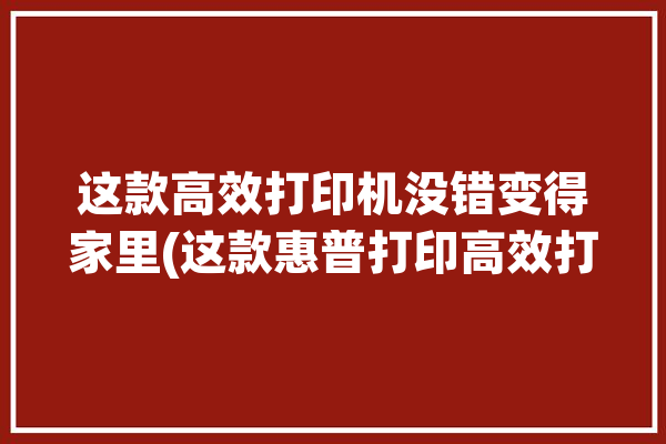 这款高效打印机没错变得家里(这款惠普打印高效打印机)「惠普高端打印机」