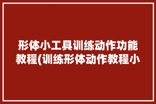 形体小工具训练动作功能教程(训练形体动作教程小工具)「形体训练的动作」