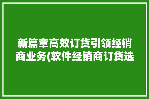 新篇章高效订货引领经销商业务(软件经销商订货选择业务)「订货软件开发」