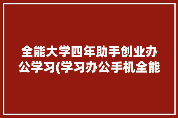 全能大学四年助手创业办公学习(学习办公手机全能创业)「全能大学生」