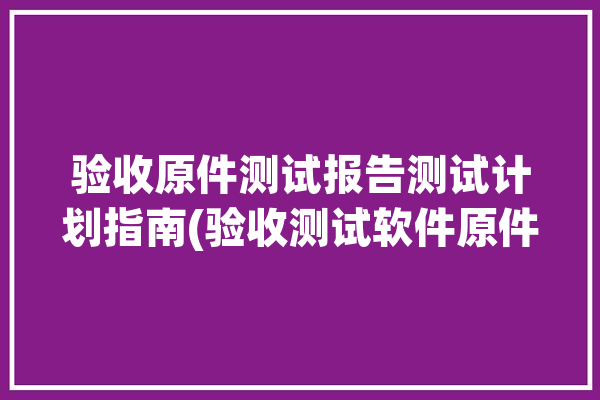 验收原件测试报告测试计划指南(验收测试软件原件测试报告)「验收测试工具」