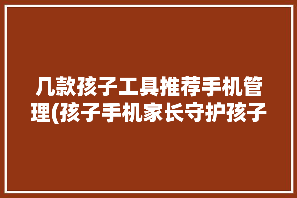 几款孩子工具推荐手机管理(孩子手机家长守护孩子们)「孩子手机管理软件哪个好」