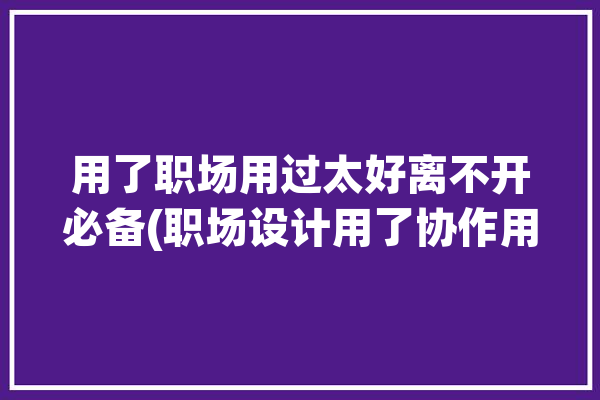 用了职场用过太好离不开必备(职场设计用了协作用过)「职场设计建议」